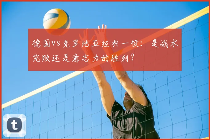 德国vs克罗地亚经典一役:是战术完败还是意志力的胜利?