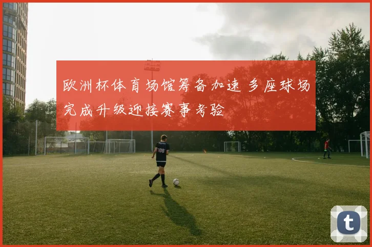 欧洲杯体育场馆筹备加速 多座球场完成升级迎接赛事考验