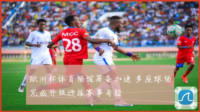 欧洲杯体育场馆筹备加速 多座球场完成升级迎接赛事考验