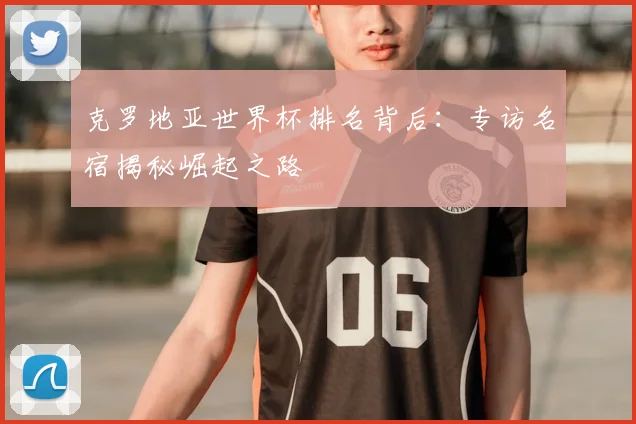 克罗地亚世界杯排名背后:专访名宿揭秘崛起之路